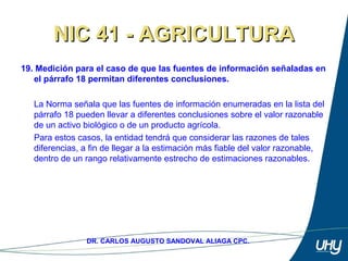 28
DR. CARLOS AUGUSTO SANDOVAL ALIAGA CPC.
NIC 41 - AGRICULTURANIC 41 - AGRICULTURA
19. Medición para el caso de que las fuentes de información señaladas en
el párrafo 18 permitan diferentes conclusiones.
 
La Norma señala que las fuentes de información enumeradas en la lista del 
párrafo 18 pueden llevar a diferentes conclusiones sobre el valor razonable 
de un activo biológico o de un producto agrícola. 
Para estos casos, la entidad tendrá que considerar las razones de tales 
diferencias, a fin de llegar a la estimación más fiable del valor razonable, 
dentro de un rango relativamente estrecho de estimaciones razonables.
 