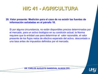 29
DR. CARLOS AUGUSTO SANDOVAL ALIAGA CPC.
20. Valor presente: Medición para el caso de no existir las fuentes de
información señaladas en el párrafo 18.
 
Si por alguna circunstancia, no están disponibles precios determinados por 
el mercado, para un activo biológico en su condición actual, la Norma 
requiere que la entidad use para determinar el  valor razonable, el valor 
presente de los flujos netos de efectivo esperado del activo, descontado a 
una tasa antes de impuestos definidos por el mercado.
NIC 41 - AGRICULTURANIC 41 - AGRICULTURA
 