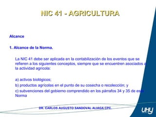 3
DR. CARLOS AUGUSTO SANDOVAL ALIAGA CPC.
Alcance
1. Alcance de la Norma.
 
La NIC 41 debe ser aplicada en la contabilización de los eventos que se 
refieren a los siguientes conceptos, siempre que se encuentren asociados a 
la actividad agrícola: 
 
a) activos biológicos; 
b) productos agrícolas en el punto de su cosecha o recolección; y 
c) subvenciones del gobierno comprendido en los párrafos 34 y 35 de esta 
Norma 
NIC 41 - AGRICULTURANIC 41 - AGRICULTURA
 
