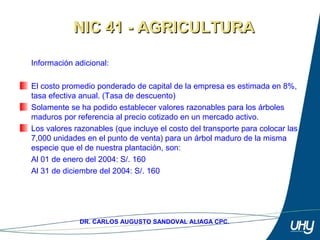 32
DR. CARLOS AUGUSTO SANDOVAL ALIAGA CPC.
Información adicional: 
 
El costo promedio ponderado de capital de la empresa es estimada en 8%, 
tasa efectiva anual. (Tasa de descuento) 
Solamente se ha podido establecer valores razonables para los árboles 
maduros por referencia al precio cotizado en un mercado activo. 
Los valores razonables (que incluye el costo del transporte para colocar las 
7,000 unidades en el punto de venta) para un árbol maduro de la misma 
especie que el de nuestra plantación, son: 
  Al 01 de enero del 2004: S/. 160 
Al 31 de diciembre del 2004: S/. 160 
NIC 41 - AGRICULTURANIC 41 - AGRICULTURA
 