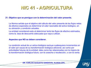 35
DR. CARLOS AUGUSTO SANDOVAL ALIAGA CPC.
21. Objetivo que se persigue con la determinación del valor presente.
 
La Norma señala que el objetivo del cálculo del valor presente de los flujos netos 
de efectivo esperados es determinar el valor razonable del activo biológico, en 
su ubicación y condición actuales. 
La entidad considerará esto al determinar tanto los flujos de efectivo estimados, 
como la. tasa de descuento adecuada que vaya a utilizar. 
 
Aspectos que NO se deben considerar.
 
La condición actual de un activo biológico excluye cualesquiera incrementos en 
el valor por causa de su transformación biológica adicional, así como por 
actividades futuras de la entidad, tales como las relacionadas con la mejora de 
la transformación biológica futura, con la cosecha o recolección, o con la venta. 
NIC 41 - AGRICULTURANIC 41 - AGRICULTURA
 