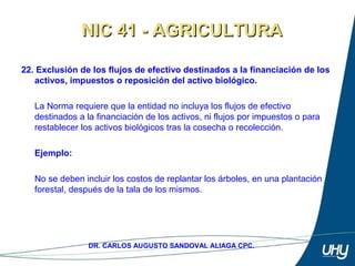 36
DR. CARLOS AUGUSTO SANDOVAL ALIAGA CPC.
22. Exclusión de los flujos de efectivo destinados a la financiación de los
activos, impuestos o reposición del activo biológico.
 
La Norma requiere que la entidad no incluya los flujos de efectivo 
destinados a la financiación de los activos, ni flujos por impuestos o para 
restablecer los activos biológicos tras la cosecha o recolección. 
 
Ejemplo:
 
No se deben incluir los costos de replantar los árboles, en una plantación 
forestal, después de la tala de los mismos.
NIC 41 - AGRICULTURANIC 41 - AGRICULTURA
 