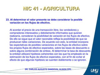 37
DR. CARLOS AUGUSTO SANDOVAL ALIAGA CPC.
23. AI determinar el valor presente se debe considerar la posible
variación en los flujos de efectivo.
 
Al acordar el precio de una transacción libre, los vendedores y 
compradores interesados y debidamente informados que quieran 
realizaría, consideran la posibilidad de variación en los flujos de efectivo. 
De ello se sigue que el valor razonable refleja la posibilidad de que se 
produzcan tales variaciones. De acuerdo con esto, la entidad incorpora 
las expectativas de posibles variaciones en los flujos de efectivo sobre 
los propios flujos de efectivo esperados, sobre las tasas de descuento o 
sobre alguna combinación de ambos. Al determinar la tasa de descuento, 
la entidad utilizará hipótesis coherentes con las que ha empleado en la 
estimación de los flujos de efectivo esperados, con el fin de evitar el 
efecto de que algunas hipótesis se cuenten doblemente o se ignoren.
NIC 41 - AGRICULTURANIC 41 - AGRICULTURA
 