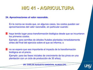 38
DR. CARLOS AUGUSTO SANDOVAL ALIAGA CPC.
24. Aproximaciones al valor razonable.
 
En la norma se revela que, en algunos casos, los costos pueden ser 
aproximaciones del valor razonable, en particular cuando: 
 
haya tenido lugar poca transformación biológica desde que se incurrieron 
los primeros costos.
Ejemplo: para semillas de árboles frutales plantadas inmediatamente 
antes del final del ejercicio sobre el que se informa; o 
 
no se espera que sea importante el impacto de la transformación 
biológica en el precio. 
Ejemplo: para las fases iniciales de crecimiento de los pinos en una 
plantación con un ciclo de producción de 30 años).
NIC 41 - AGRICULTURANIC 41 - AGRICULTURA
 