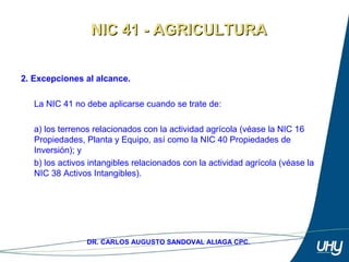 4
DR. CARLOS AUGUSTO SANDOVAL ALIAGA CPC.
2. Excepciones al alcance.
 
La NIC 41 no debe aplicarse cuando se trate de: 
 
a) los terrenos relacionados con la actividad agrícola (véase la NIC 16 
Propiedades, Planta y Equipo, así como la NIC 40 Propiedades de 
Inversión); y 
b) los activos intangibles relacionados con la actividad agrícola (véase la 
NIC 38 Activos Intangibles). 
NIC 41 - AGRICULTURANIC 41 - AGRICULTURA
 