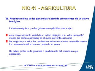 40
DR. CARLOS AUGUSTO SANDOVAL ALIAGA CPC.
26. Reconocimiento de las ganancias o pérdida provenientes de un activo
biológico.
 
La Norma requiere que las ganancias o pérdidas que surjan: 
 
en el reconocimiento inicial de un activo biológico a su valor razonable' 
menos los costos estimados en el punto de venta, así como 
las surgidas por todos los cambios sucesivos en el valor razonable menos 
los costos estimados hasta el punto de su venta, 
 
Se deben incluir en la ganancia o pérdida neta del periodo en que 
aparezcan. 
NIC 41 - AGRICULTURANIC 41 - AGRICULTURA
 