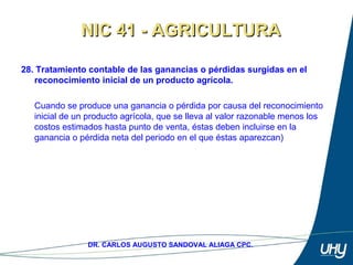 43
DR. CARLOS AUGUSTO SANDOVAL ALIAGA CPC.
28. Tratamiento contable de las ganancias o pérdidas surgidas en el
reconocimiento inicial de un producto agrícola.
 
Cuando se produce una ganancia o pérdida por causa del reconocimiento 
inicial de un producto agrícola, que se lleva al valor razonable menos los 
costos estimados hasta punto de venta, éstas deben incluirse en la 
ganancia o pérdida neta del periodo en el que éstas aparezcan) 
NIC 41 - AGRICULTURANIC 41 - AGRICULTURA
 