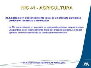 44
DR. CARLOS AUGUSTO SANDOVAL ALIAGA CPC.
29. La pérdida en el reconocimiento inicial de un producto agrícola se
produce en la cosecha o recolección.
 
La Norma revela que un los casos en que puede aparecer una ganancia o 
una pérdida, en el reconocimiento inicial del producto agrícola, se da por 
ejemplo, como consecuencia de la cosecha o recolección 
NIC 41 - AGRICULTURANIC 41 - AGRICULTURA
 