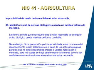 45
DR. CARLOS AUGUSTO SANDOVAL ALIAGA CPC.
Imposibilidad de medir de forma fiable el valor razonable.
 
30. Medición inicial de activos biológicos cuando no existen valores de
mercado.
 
La Norma señala que se presume que el valor razonable de cualquier 
activo biológico puede medirse de forma confiable. 
 
Sin embargo, dicha presunción podría ser refutada, en el momento del 
reconocimiento inicial, solamente en el caso de los activos biológicos 
para los que no estén disponibles precios o valores fijados por el 
mercado, para los cuales se haya determinado claramente que no son 
confiables otras estimaciones alternativas del valor razonable.
NIC 41 - AGRICULTURANIC 41 - AGRICULTURA
 