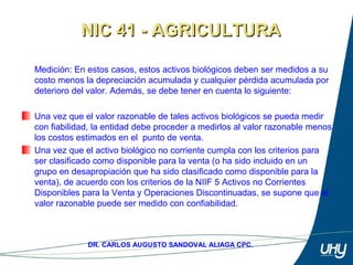 46
DR. CARLOS AUGUSTO SANDOVAL ALIAGA CPC.
Medición: En estos casos, estos activos biológicos deben ser medidos a su 
costo menos la depreciación acumulada y cualquier pérdida acumulada por 
deterioro del valor. Además, se debe tener en cuenta lo siguiente: 
 
Una vez que el valor razonable de tales activos biológicos se pueda medir 
con fiabilidad, la entidad debe proceder a medirlos al valor razonable menos 
los costos estimados en el  punto de venta.
Una vez que el activo biológico no corriente cumpla con los criterios para 
ser clasificado como disponible para la venta (o ha sido incluido en un 
grupo en desapropiación que ha sido clasificado como disponible para la 
venta), de acuerdo con los criterios de la NIIF 5 Activos no Corrientes 
Disponibles para la Venta y Operaciones Discontinuadas, se supone que el 
valor razonable puede ser medido con confiabilidad. 
NIC 41 - AGRICULTURANIC 41 - AGRICULTURA
 
