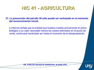 47
DR. CARLOS AUGUSTO SANDOVAL ALIAGA CPC.
31. La presunción del párrafo 30 sólo puede ser rechazada en el momento
del reconocimiento inicial.
 
La Norma señala que la entidad que hubiera medido previamente el activo 
biológico a su valor razonable menos los costos estimados en el punto de 
venta, continuará haciéndolo así hasta el momento de la desapropiación.
NIC 41 - AGRICULTURANIC 41 - AGRICULTURA
 