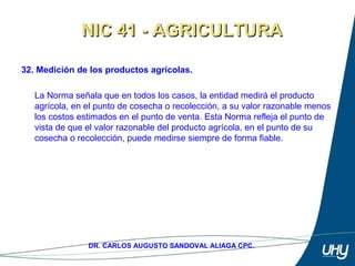 48
DR. CARLOS AUGUSTO SANDOVAL ALIAGA CPC.
32. Medición de los productos agrícolas.
 
La Norma señala que en todos los casos, la entidad medirá el producto 
agrícola, en el punto de cosecha o recolección, a su valor razonable menos 
los costos estimados en el punto de venta. Esta Norma refleja el punto de 
vista de que el valor razonable del producto agrícola, en el punto de su 
cosecha o recolección, puede medirse siempre de forma fiable. 
NIC 41 - AGRICULTURANIC 41 - AGRICULTURA
 