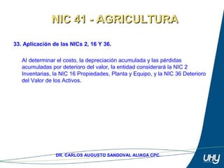 49
DR. CARLOS AUGUSTO SANDOVAL ALIAGA CPC.
33. Aplicación de las NICs 2, 16 Y 36.
 
AI determinar el costo, la depreciación acumulada y las pérdidas 
acumuladas por deterioro del valor, la entidad considerará la NIC 2 
Inventarias, la NIC 16 Propiedades, Planta y Equipo, y la NIC 36 Deterioro 
del Valor de los Activos.
NIC 41 - AGRICULTURANIC 41 - AGRICULTURA
 