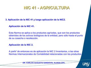5
DR. CARLOS AUGUSTO SANDOVAL ALIAGA CPC.
3. Aplicación de la NIC 41 y luego aplicación de la NIC2.
Aplicación de la NIC 41.
Esta Norma se aplica a los productos agrícolas, que son los productos 
obtenidos de los activos biológicos de la entidad, pero sólo hasta el punto 
de su cosecha o recolección. 
 
Aplicación de la NIC 2.
 
A partir' de entonces es de aplicación la NIC 2 Inventarios, o las otras 
Normas Internacionales de Contabilidad relacionadas con los productos.
NIC 41 - AGRICULTURANIC 41 - AGRICULTURA
 