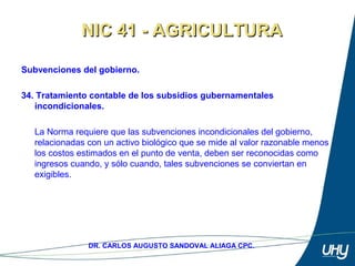 50
DR. CARLOS AUGUSTO SANDOVAL ALIAGA CPC.
Subvenciones del gobierno.
 
34. Tratamiento contable de los subsidios gubernamentales
incondicionales.
 
La Norma requiere que las subvenciones incondicionales del gobierno, 
relacionadas con un activo biológico que se mide al valor razonable menos 
los costos estimados en el punto de venta, deben ser reconocidas como 
ingresos cuando, y sólo cuando, tales subvenciones se conviertan en 
exigibles. 
NIC 41 - AGRICULTURANIC 41 - AGRICULTURA
 