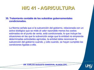51
DR. CARLOS AUGUSTO SANDOVAL ALIAGA CPC.
35. Tratamiento contable de los subsidios gubernamentales
condicionados.
 
La Norma señala que si la subvención del gobierno, relacionada con un 
activo biológico que se mide al valor razonable menos los costos 
estimados en el punto de venta, está condicionada, lo que incluye las 
situaciones en las que la subvención exige que la entidad no emprenda 
determinadas actividades agrícolas, la entidad debe reconocer la 
subvención del gobierno cuando, y sólo cuando, se hayan cumplido las 
condiciones ligadas a ella.
NIC 41 - AGRICULTURANIC 41 - AGRICULTURA
 