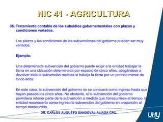 52
DR. CARLOS AUGUSTO SANDOVAL ALIAGA CPC.
36. Tratamiento contable de los subsidios gubernamentales con plazos y
condiciones variados.
Los plazos y las condiciones de las subvenciones del gobierno pueden ser muy 
variados. 
 
Ejemplo:
 
Una determinada subvención del gobierno puede exigir a la entidad trabajar la 
tierra en una ubicación determinada por espacio de cinco años, obligándose a 
devolver toda la subvención recibida si trabaja la tierra por un periodo menor de 
cinco años. 
 
En este caso, la subvención del gobierno no se conocerá como ingreso hasta que 
hayan pasado los cinco años. No obstante, si la subvención del gobierno 
permitiera retener parte de la subvención a medida que transcurriese el tiempo, la 
entidad reconocería como ingreso la subvención del gobierno en proporción al 
tiempo transcurrido. 
NIC 41 - AGRICULTURANIC 41 - AGRICULTURA
 