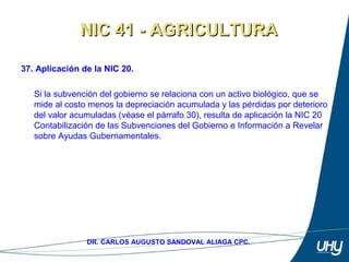 53
DR. CARLOS AUGUSTO SANDOVAL ALIAGA CPC.
37. Aplicación de la NIC 20.
 
Si la subvención del gobierno se relaciona con un activo biológico, que se 
mide al costo menos la depreciación acumulada y las pérdidas por deterioro 
del valor acumuladas (véase el párrafo 30), resulta de aplicación la NIC 20 
Contabilización de las Subvenciones del Gobierno e Información a Revelar 
sobre Ayudas Gubernamentales.
NIC 41 - AGRICULTURANIC 41 - AGRICULTURA
 