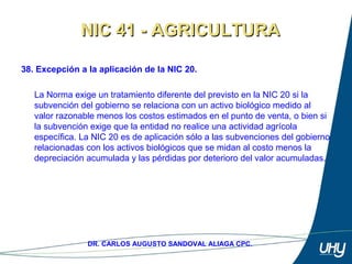 54
DR. CARLOS AUGUSTO SANDOVAL ALIAGA CPC.
38. Excepción a la aplicación de la NIC 20.
 
La Norma exige un tratamiento diferente del previsto en la NIC 20 si la 
subvención del gobierno se relaciona con un activo biológico medido al 
valor razonable menos los costos estimados en el punto de venta, o bien si 
la subvención exige que la entidad no realice una actividad agrícola 
específica. La NIC 20 es de aplicación sólo a las subvenciones del gobierno 
relacionadas con los activos biológicos que se midan al costo menos la 
depreciación acumulada y las pérdidas por deterioro del valor acumuladas.
NIC 41 - AGRICULTURANIC 41 - AGRICULTURA
 