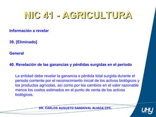 55
DR. CARLOS AUGUSTO SANDOVAL ALIAGA CPC.
NIC 41 - AGRICULTURANIC 41 - AGRICULTURA
Información a revelar
 
39. [Eliminado]
General
 
40. Revelación de las ganancias y pérdidas surgidas en el periodo
 
La entidad debe revelar la ganancia o pérdida total surgida durante el 
periodo corriente por el reconocimiento inicial de los activos biológicos y 
los productos agrícolas, así como por los cambios en el valor razonable 
menos los costos estimados en el punto de venta de los activos 
biológicos. 
 