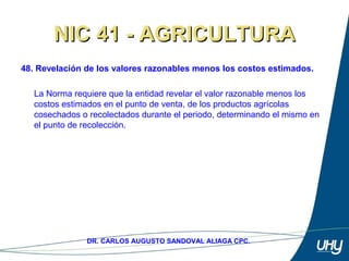 62
DR. CARLOS AUGUSTO SANDOVAL ALIAGA CPC.
NIC 41 - AGRICULTURANIC 41 - AGRICULTURA
48. Revelación de los valores razonables menos los costos estimados.
 
La Norma requiere que la entidad revelar el valor razonable menos los 
costos estimados en el punto de venta, de los productos agrícolas 
cosechados o recolectados durante el periodo, determinando el mismo en 
el punto de recolección. 
 