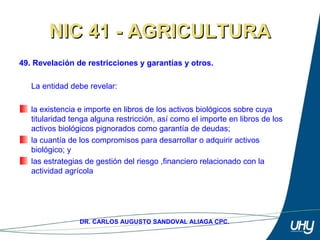 63
DR. CARLOS AUGUSTO SANDOVAL ALIAGA CPC.
NIC 41 - AGRICULTURANIC 41 - AGRICULTURA
49. Revelación de restricciones y garantías y otros.
 
La entidad debe revelar: 
 
la existencia e importe en libros de los activos biológicos sobre cuya 
titularidad tenga alguna restricción, así como el importe en libros de los 
activos biológicos pignorados como garantía de deudas; 
la cuantía de los compromisos para desarrollar o adquirir activos 
biológico; y 
las estrategias de gestión del riesgo ,financiero relacionado con la 
actividad agrícola 
 