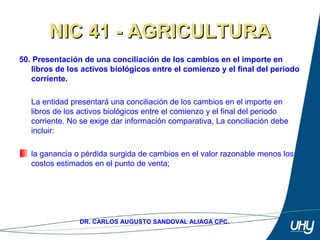64
DR. CARLOS AUGUSTO SANDOVAL ALIAGA CPC.
NIC 41 - AGRICULTURANIC 41 - AGRICULTURA
50. Presentación de una conciliación de los cambios en el importe en
libros de los activos biológicos entre el comienzo y el final del periodo
corriente.
La entidad presentará una conciliación de los cambios en el importe en 
libros de los activos biológicos entre el comienzo y el final del periodo 
corriente. No se exige dar información comparativa, La conciliación debe 
incluir: 
 
la ganancia o pérdida surgida de cambios en el valor razonable menos los 
costos estimados en el punto de venta;
 