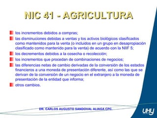 65
DR. CARLOS AUGUSTO SANDOVAL ALIAGA CPC.
NIC 41 - AGRICULTURANIC 41 - AGRICULTURA
los incrementos debidos a compras; 
las disminuciones debidas a ventas y los activos biológicos clasificados 
como mantenidos para la venta (o incluidos en un grupo en desapropiación 
clasificado como mantenido para la venta) de acuerdo con la NIIF 5; 
los decrementos debidos a la cosecha o recolección; 
los incrementos que procedan de combinaciones de negocios; 
las diferencias netas de cambio derivadas de la conversión de los estados 
financieros a una moneda de presentación diferente, así como las que se 
derivan de la conversión de un negocio en el extranjero a la moneda de 
presentación de la entidad que informa; 
otros cambios.
 