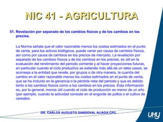 66
DR. CARLOS AUGUSTO SANDOVAL ALIAGA CPC.
NIC 41 - AGRICULTURANIC 41 - AGRICULTURA
51. Revelación por separado de los cambios físicos y de los cambios en los
precios.
 
La Norma señala que el valor razonable menos los costos estimados en el punto 
de venta, para los activos biológicos, puede variar por causa de cambios físicos, 
así como por causa de cambios en los precios de mercado. La revelación por 
separado de los cambios físicos y de los cambios en los precios, es útil en la 
evaluación del rendimiento del periodo corriente y al hacer proyecciones futuras, 
en particular cuando el ciclo productivo se extiende más allá de un tales casos, se 
aconseja a la entidad que revele, por grupos o de otra manera, la cuantía del 
cambio en el valor razonable menos los costos estimados en el punto de venta, 
que se ha incluido en la ganancia o la pérdida neta del periodo y que es debido 
tanto a los cambios físicos como a los cambios en los precios. Esta información 
es, por lo general, menos útil cuando el ciclo de producción es menor de un año 
(por ejemplo, cuando la actividad consiste en el engorde de pollos o el cultivo de 
cereales. 
 