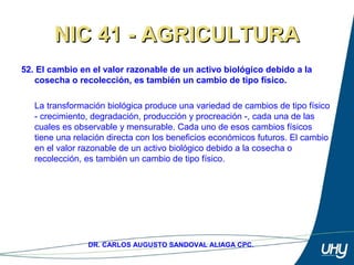 67
DR. CARLOS AUGUSTO SANDOVAL ALIAGA CPC.
NIC 41 - AGRICULTURANIC 41 - AGRICULTURA
52. El cambio en el valor razonable de un activo biológico debido a la
cosecha o recolección, es también un cambio de tipo físico.
 
La transformación biológica produce una variedad de cambios de tipo físico 
- crecimiento, degradación, producción y procreación -, cada una de las 
cuales es observable y mensurable. Cada uno de esos cambios físicos 
tiene una relación directa con los beneficios económicos futuros. El cambio 
en el valor razonable de un activo biológico debido a la cosecha o 
recolección, es también un cambio de tipo físico.  
 