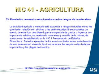 68
DR. CARLOS AUGUSTO SANDOVAL ALIAGA CPC.
NIC 41 - AGRICULTURANIC 41 - AGRICULTURA
53. Revelación de eventos relacionados con los riesgos de la naturaleza.
 
La actividad agrícola a menudo está expuesta a riesgos naturales como los 
que tienen relación con el clima o las enfermedades Si se produjese un 
evento de este tipo, que diese lugar a una partida de gastos o ingresos con 
importancia relativa, se revelará la naturaleza y cuantía de la misma, de 
acuerdo con lo establecido en la NIC 1 Presentación de Estados 
Financieros. Entre los ejemplos de los eventos citados están la declaración 
de una enfermedad virulenta, las inundaciones, las sequías o las heladas 
importantes y las plagas de insectos.
 