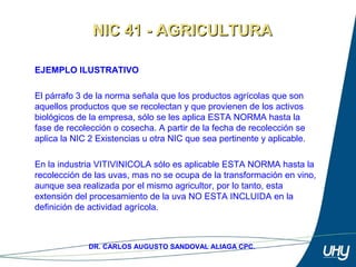 7
DR. CARLOS AUGUSTO SANDOVAL ALIAGA CPC.
EJEMPLO ILUSTRATIVO
 
El párrafo 3 de la norma señala que los productos agrícolas que son 
aquellos productos que se recolectan y que provienen de los activos 
biológicos de la empresa, sólo se les aplica ESTA NORMA hasta la 
fase de recolección o cosecha. A partir de la fecha de recolección se 
aplica la NIC 2 Existencias u otra NIC que sea pertinente y aplicable.
En la industria VITIVINICOLA sólo es aplicable ESTA NORMA hasta la 
recolección de las uvas, mas no se ocupa de la transformación en vino, 
aunque sea realizada por el mismo agricultor, por lo tanto, esta 
extensión del procesamiento de la uva NO ESTA INCLUIDA en la 
definición de actividad agrícola.
NIC 41 - AGRICULTURANIC 41 - AGRICULTURA
 