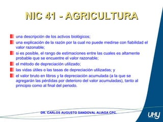 70
DR. CARLOS AUGUSTO SANDOVAL ALIAGA CPC.
NIC 41 - AGRICULTURANIC 41 - AGRICULTURA
una descripción de los activos biológicos;
una explicación de la razón por la cual no puede medirse con fiabilidad el 
valor razonable; 
si es posible, el rango de estimaciones entre las cuales es altamente 
probable que se encuentre el valor razonable; 
el método de depreciación utilizado; 
las vidas útiles o las tasas de depreciación utilizadas; y 
el valor bruto en libros y la depreciación acumulada (a la que se 
agregarán las pérdidas por deterioro del valor acumuladas), tanto al 
principio como al final del periodo.
 