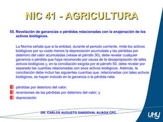 71
DR. CARLOS AUGUSTO SANDOVAL ALIAGA CPC.
NIC 41 - AGRICULTURANIC 41 - AGRICULTURA
55. Revelación de ganancias o pérdidas relacionadas con la enajenación de los
activos biológicos.
 
La Norma señala que si la entidad, durante el periodo corriente, mide los activos 
biológicos por su costo menos la depreciación acumulada y las pérdidas por 
deterioro del valor acumuladas (véase el párrafo 30), debe revelar cualquier 
ganancia o pérdida que haya reconocido por causa de la desapropiación de tales 
activos biológicos y, en la conciliación exigida por el párrafo 50, debe revelar por 
separado las cuantías relacionadas con esos activos biológicos. Además, la 
conciliación debe incluir las siguientes cuantías que, relacionadas con tales activos 
biológicos, se hayan incluido en la ganancia o la pérdida neta: 
 
pérdidas por deterioro del valor; 
reversiones de las pérdidas por deterioro del valor; y 
depreciación
 