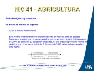 74
DR. CARLOS AUGUSTO SANDOVAL ALIAGA CPC.
NIC 41 - AGRICULTURANIC 41 - AGRICULTURA
Fecha de vigencia y transición
58. Fecha de entrada en vigencia
 
a) En el ámbito internacional 
Esta Norma Internacional de Contabilidad entró en vigencia para los estados 
financieros anuales que cubrieron periodos que comenzaron a partir del1 de enero 
de 2003. Se aconsejó su aplicación anticipada. Si una entidad aplicó esta Norma en 
periodos que comenzaron antes del 1 de enero de 2003, deberán haber revelado 
este hecho: 
 