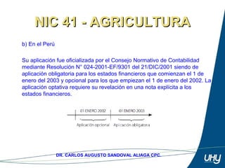 75
DR. CARLOS AUGUSTO SANDOVAL ALIAGA CPC.
NIC 41 - AGRICULTURANIC 41 - AGRICULTURA
b) En el Perú 
Su aplicación fue oficializada por el Consejo Normativo de Contabilidad 
mediante Resolución N° 024-2001-EF/9301 del 21/DIC/2001 siendo de 
aplicación obligatoria para los estados financieros que comienzan el 1 de 
enero del 2003 y opcional para los que empiezan el 1 de enero del 2002. La 
aplicación optativa requiere su revelación en una nota explícita a los 
estados financieros.
 