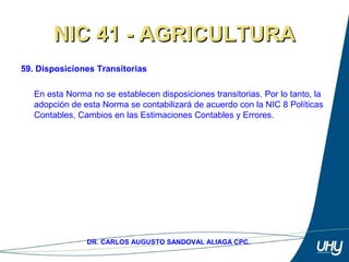 76
DR. CARLOS AUGUSTO SANDOVAL ALIAGA CPC.
NIC 41 - AGRICULTURANIC 41 - AGRICULTURA
59. Disposiciones Transitorias
 
En esta Norma no se establecen disposiciones transitorias. Por lo tanto, la 
adopción de esta Norma se contabilizará de acuerdo con la NIC 8 Políticas 
Contables, Cambios en las Estimaciones Contables y Errores. 
 