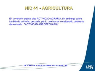 9
DR. CARLOS AUGUSTO SANDOVAL ALIAGA CPC.
En la versión original dice ACTIVIDAD AGRARIA, sin embargo cubre 
también la actividad pecuaria, por lo que hemos considerado pertinente 
denominarla   "ACTIVIDAD AGROPECUARIA”
NIC 41 - AGRICULTURANIC 41 - AGRICULTURA
 