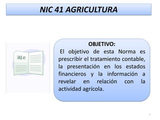 NIC 41 AGRICULTURA


                 OBJETIVO:
     El objetivo de esta Norma es
    prescribir el tratamiento contable,
    la presentación en los estados
    financieros y la información a
    revelar en relación con la
    actividad agrícola.


                                          1
 