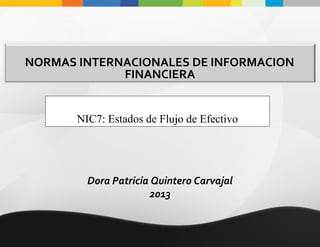 NORMAS INTERNACIONALES DE INFORMACION
FINANCIERA
NIC7: Estados de Flujo de Efectivo

Dora Patricia Quintero Carvajal
2013

 