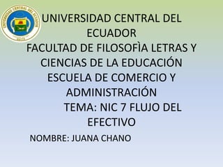 UNIVERSIDAD CENTRAL DEL
          ECUADOR
FACULTAD DE FILOSOFÌA LETRAS Y
  CIENCIAS DE LA EDUCACIÓN
   ESCUELA DE COMERCIO Y
       ADMINISTRACIÓN
      TEMA: NIC 7 FLUJO DEL
          EFECTIVO
NOMBRE: JUANA CHANO
 