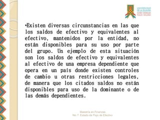 Maestría en Finanzas
Nic 7 Estado de Flujo de Efectivo
•Existen diversas circunstancias en las que
los saldos de efectivo y equivalentes al
efectivo, mantenidos por la entidad, no
están disponibles para su uso por parte
del grupo. Un ejemplo de esta situación
son los saldos de efectivo y equivalentes
al efectivo de una empresa dependiente que
opera en un país donde existen controles
de cambio u otras restricciones legales,
de manera que los citados saldos no están
disponibles para uso de la dominante o de
las demás dependientes.
 