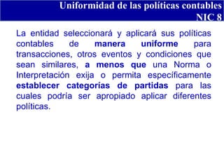 Uniformidad de las políticas contables NIC 8 La entidad seleccionará y aplicará sus políticas contables de  manera uniforme  para transacciones, otros eventos y condiciones que sean similares,  a menos que  una Norma o Interpretación exija o permita específicamente  establecer categorías de partidas  para las cuales podría ser apropiado aplicar diferentes políticas. 