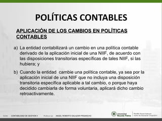 POLÍTICAS CONTABLES APLICACIÓN DE LOS CAMBIOS EN POLÍTICAS CONTABLES <ul><li>La entidad contabilizará un cambio en una pol...