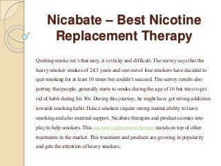 Nicabate – Best Nicotine 
Replacement Therapy 
Quitting smoke isn’t that easy, it is tricky and difficult. The survey says that the 
heavy smoker smokes of 24.3 years and one out of four smokers have decided to 
quit smoking for at least 10 times but couldn’t succeed. The survey results also 
portray that people, generally starts to smoke during the age of 16 but tries to get 
rid of habit during his 30s. During this journey, he might have got strong addiction 
towards smoking habit. Hence smokers require strong mental ability to leave 
smoking and also external support. Nicabate therapies and products comes into 
play to help smokers. This nicotine replacement therapy stands on top of other 
treatments in the market. This treatment and products are growing in popularity 
and gets the attention of heavy smokers. 
 