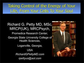 Taking Control of the Energy of Your
 Life, From Your Cells To Your Soul


Richard G. Petty MD, MSc,
 MRCP(UK), MRCPsych,
  Promedica Research Center,
Georgia State University College of
        Health Sciences,
       Loganville, Georgia,
               USA
      RichardGPettyMD.com
        rpettyus@aol.com
 