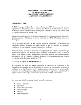 TRATADO DE LIBRE COMERCIO
                            NICARAGUA-MEXICO
                        ANALISIS SECTOR EXPORTADOR
                          AGRICOLA NICARAGUENSE



I-INTRODUCCIÓN:

El TLC Nicaragua -México fue suscrito a finales de 1997, después de seis años de
negociaciones, durante las cuales se firmaron tres Protocolos Modificatorios al Acuerdo
de Alcance Parcial que existía entre ambos países (firmado en 1985). Este tratado entró
en vigencia el primero de Julio de 1998.

México comenzó a desgravar sus productos a partir de la fecha de entrada en vigencia del
tratado, mientras Nicaragua lo hizo a partir del año 2000. (Asimetría a favor de
Nicaragua).

Por su cercanía geográfica y por vínculos históricos, culturales y económicos con
Nicaragua, México representa un socio natural y sus 95 millones de habitantes
constituyen un gran mercado potencial para nuestros productos.

Tradicionalmente el mercado mexicano estuvo protegido por barreras arancelarias que
impedían el comercio con Nicaragua. Para productos nicaragüenses, como la leche en
polvo, carne bobina, fríjol y queso fresco, existieron aranceles que llegaron hasta a
sobrepasar el 100 %. Para estos productos Nicaragua logró negociar cuotas que entraron
en vigencia desde el primero de Julio de 1998.

II-TEMAS ACORDADOS CON MEXICO

Se acordaron una serie de normas destinadas a resguardar la estabilidad en las
operaciones de negocios, de tal forma que se garantice al inversionista un grado de
confianza en su planificación a largo y mediano plazo. Estas normas se basaron en los
principios de asimetría, gradualidad y transparencia en los compromisos adquiridos, todo
bajo el contexto de las disposiciones de la Organización Mundial de Comercio.



Los temas que se incluyeron en el tratado fueron los siguientes:

   •   Acceso a mercados
   •   Agricultura
   •   Normas fitozoosanitarias
   •   Reglas de origen
   •   Servicios
   •   Normas Técnicas


                                            1
 