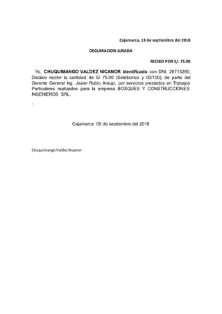 Cajamarca, 13 de septiembre del 2018
DECLARACION JURADA
RECIBO POR S/. 75.00
Yo, CHUQUIMANGO VALDEZ NICANOR identificado con DNI. 26715280,
Declaro recibir la cantidad de S/ 75.00 (Seteticinco y 00/100), de parte del
Gerente General Ing. Javier Rubio Araujo, por servicios prestados en Trabajos
Particulares realizados para la empresa BOSQUES Y CONSTRUCCIONES
INGENIEROS SRL.
.
Cajamarca 09 de septiembre del 2018
ChuquimangoValdezNicanor
 