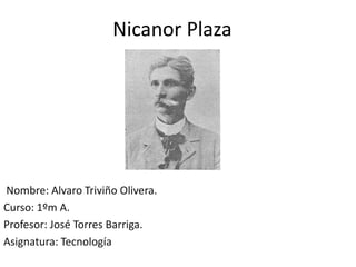 Nicanor Plaza




Nombre: Alvaro Triviño Olivera.
Curso: 1ºm A.
Profesor: José Torres Barriga.
Asignatura: Tecnología
 