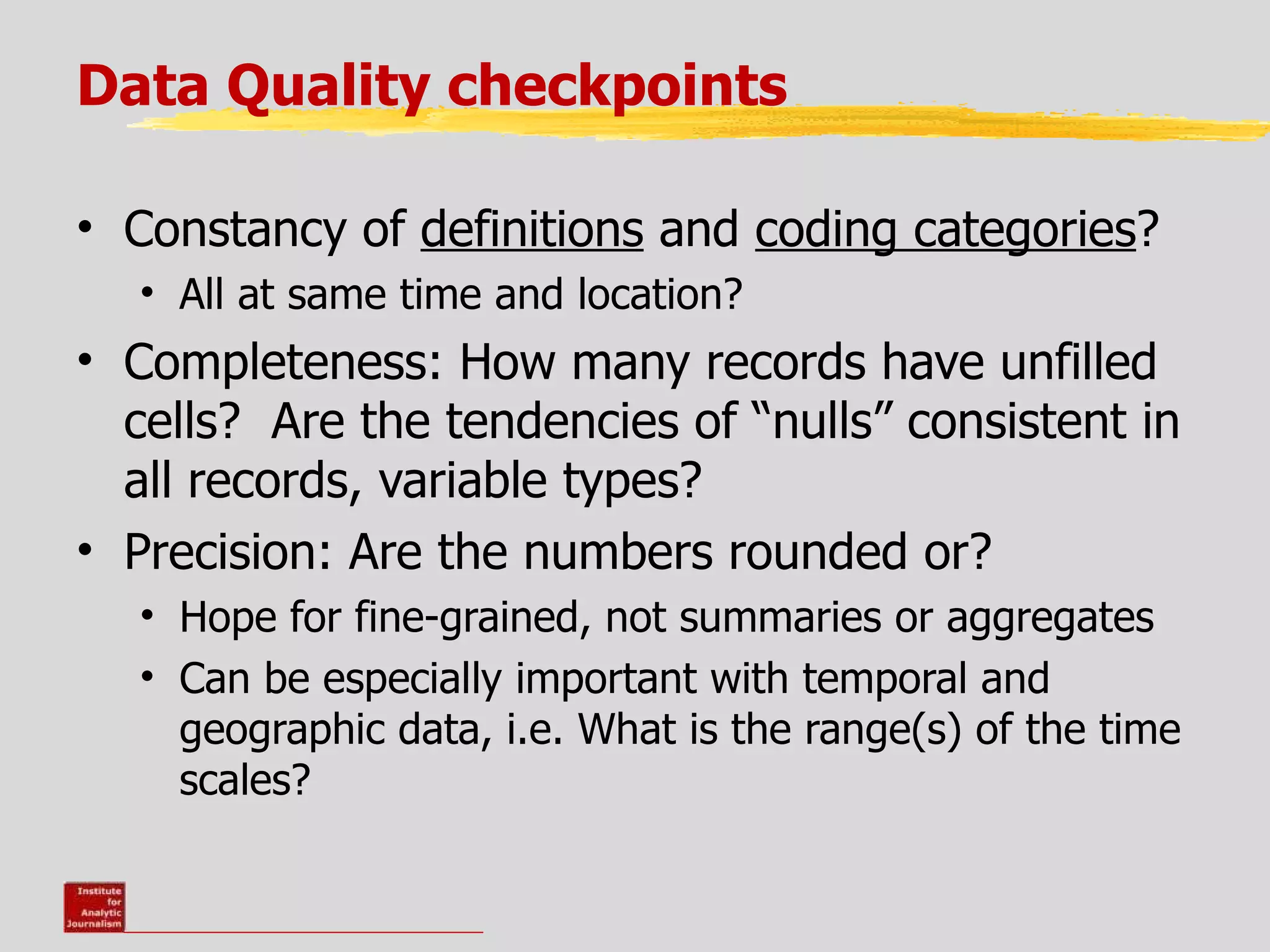 Data Quality checkpoints

• Constancy of definitions and coding categories?
  • All at same time and location?
• Completeness: How many records have unfilled
  cells? Are the tendencies of “nulls” consistent in
  all records, variable types?
• Precision: Are the numbers rounded or?
  • Hope for fine-grained, not summaries or aggregates
  • Can be especially important with temporal and
    geographic data, i.e. What is the range(s) of the time
    scales?
 